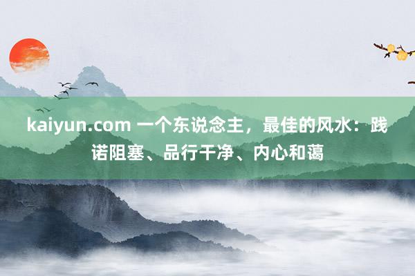 kaiyun.com 一个东说念主，最佳的风水：践诺阻塞、品行干净、内心和蔼