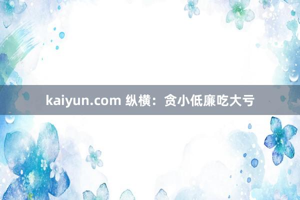 kaiyun.com 纵横：贪小低廉吃大亏