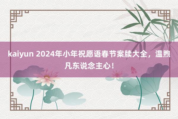 kaiyun 2024年小年祝愿语春节案牍大全，温煦凡东说念主心！