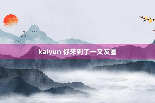 kaiyun 你来到了一又友圈