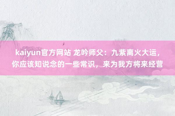 kaiyun官方网站 龙吟师父：九紫离火大运，你应该知说念的一些常识，来为我方将来经营