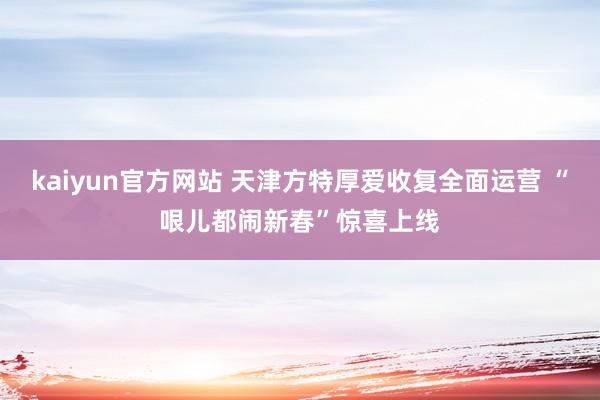 kaiyun官方网站 天津方特厚爱收复全面运营 “哏儿都闹新春”惊喜上线