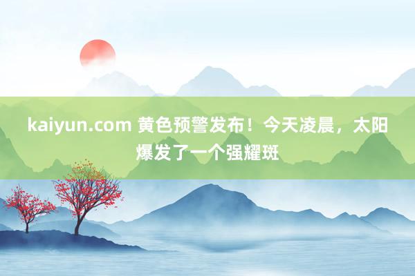 kaiyun.com 黄色预警发布！今天凌晨，太阳爆发了一个强耀斑