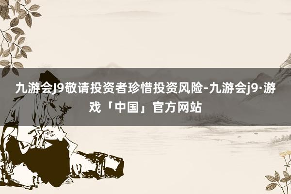 九游会J9敬请投资者珍惜投资风险-九游会j9·游戏「中国」官方网站