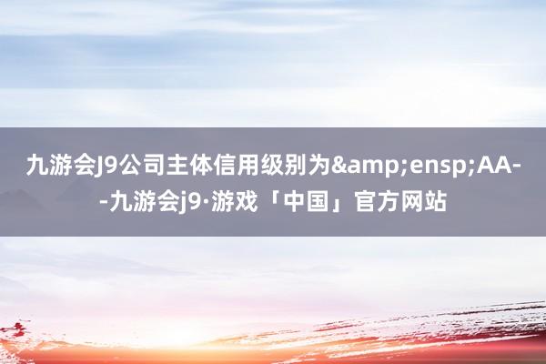 九游会J9公司主体信用级别为&ensp;AA--九游会j9·游戏「中国」官方网站