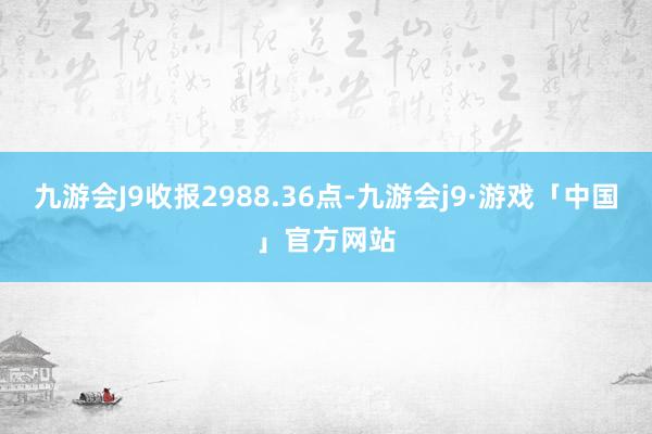 九游会J9收报2988.36点-九游会j9·游戏「中国」官方网站