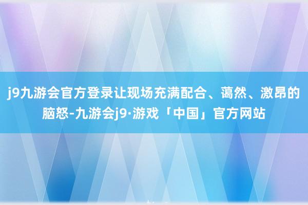 j9九游会官方登录让现场充满配合、蔼然、激昂的脑怒-九游会j9·游戏「中国」官方网站