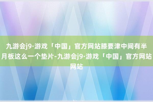 九游会j9·游戏「中国」官方网站膝要津中间有半月板这么一个垫片-九游会j9·游戏「中国」官方网站