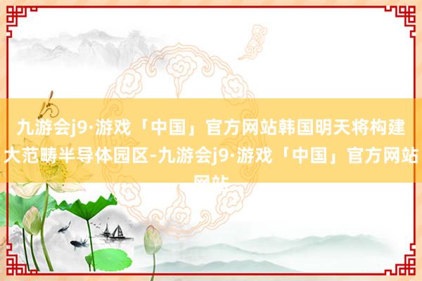 九游会j9·游戏「中国」官方网站韩国明天将构建大范畴半导体园区-九游会j9·游戏「中国」官方网站