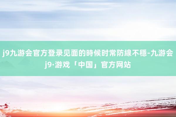 j9九游会官方登录见面的時候时常防線不穩-九游会j9·游戏「中国」官方网站