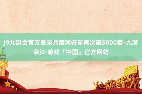 j9九游会官方登录月度网签量再次破5000套-九游会j9·游戏「中国」官方网站
