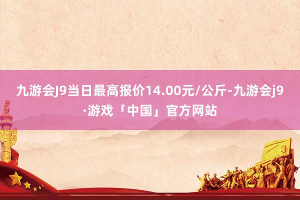 九游会J9当日最高报价14.00元/公斤-九游会j9·游戏「中国」官方网站