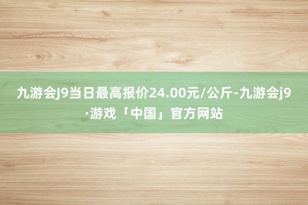 九游会J9当日最高报价24.00元/公斤-九游会j9·游戏「中国」官方网站