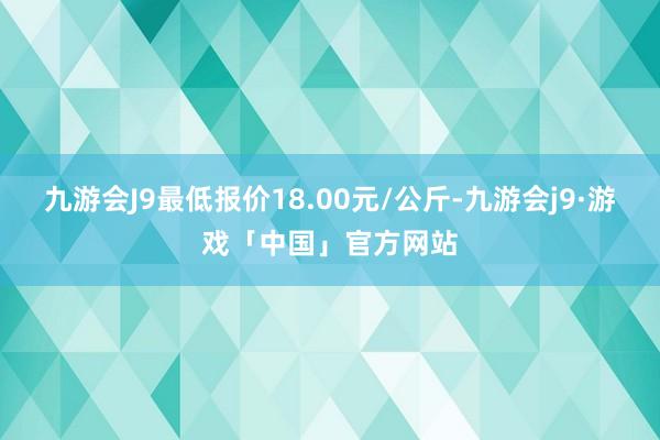 九游会J9最低报价18.00元/公斤-九游会j9·游戏「中国」官方网站