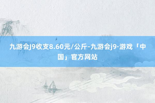九游会J9收支8.60元/公斤-九游会j9·游戏「中国」官方网站