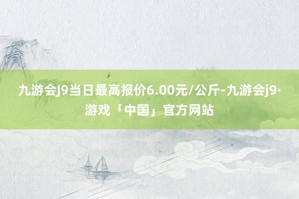 九游会J9当日最高报价6.00元/公斤-九游会j9·游戏「中国」官方网站
