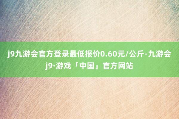 j9九游会官方登录最低报价0.60元/公斤-九游会j9·游戏「中国」官方网站