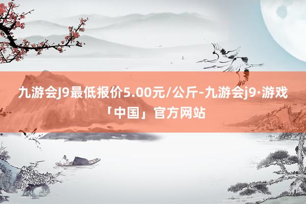 九游会J9最低报价5.00元/公斤-九游会j9·游戏「中国」官方网站