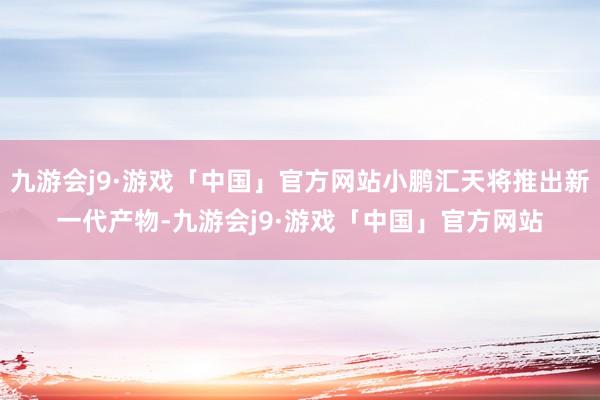 九游会j9·游戏「中国」官方网站小鹏汇天将推出新一代产物-九游会j9·游戏「中国」官方网站
