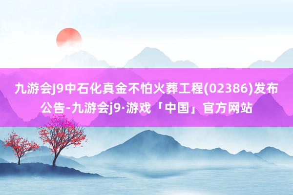 九游会J9中石化真金不怕火葬工程(02386)发布公告-九游会j9·游戏「中国」官方网站