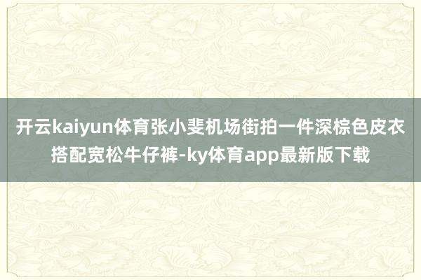 开云kaiyun体育张小斐机场街拍一件深棕色皮衣搭配宽松牛仔裤-ky体育app最新版下载