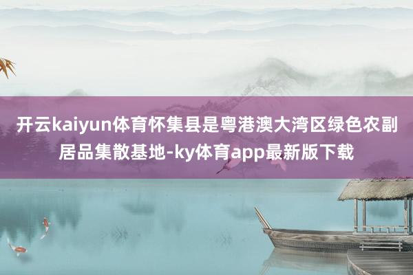 开云kaiyun体育怀集县是粤港澳大湾区绿色农副居品集散基地-ky体育app最新版下载