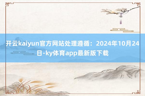 开云kaiyun官方网站处理遵循：2024年10月24日-ky体育app最新版下载