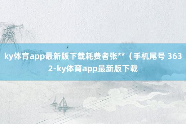 ky体育app最新版下载耗费者张**（手机尾号 3632-ky体育app最新版下载