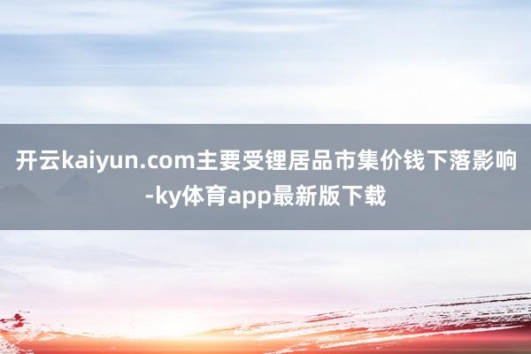 开云kaiyun.com主要受锂居品市集价钱下落影响-ky体育app最新版下载