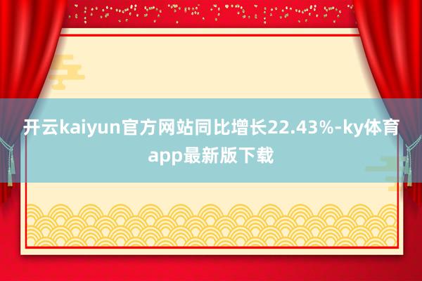 开云kaiyun官方网站同比增长22.43%-ky体育app最新版下载