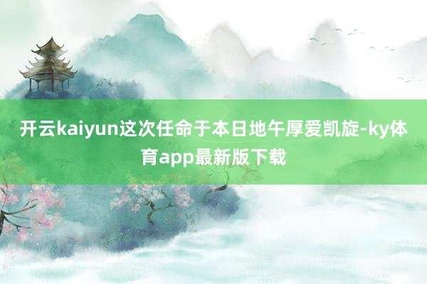 开云kaiyun这次任命于本日地午厚爱凯旋-ky体育app最新版下载