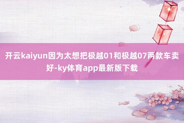 开云kaiyun因为太想把极越01和极越07两款车卖好-ky体育app最新版下载