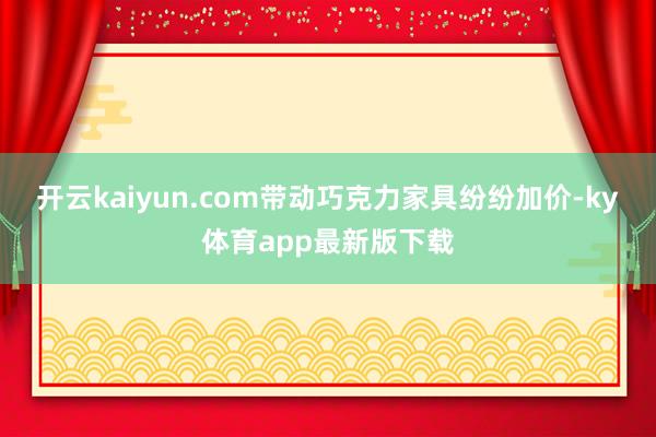 开云kaiyun.com带动巧克力家具纷纷加价-ky体育app最新版下载