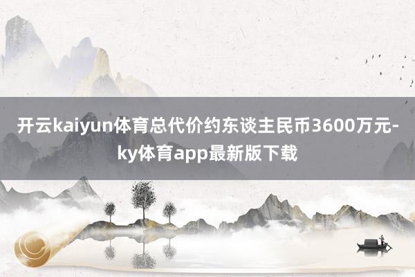 开云kaiyun体育总代价约东谈主民币3600万元-ky体育app最新版下载