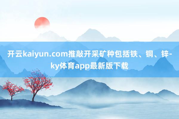 开云kaiyun.com推敲开采矿种包括铁、铜、锌-ky体育app最新版下载
