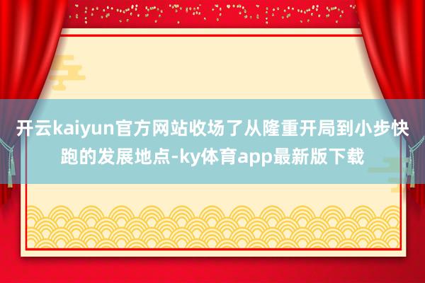 开云kaiyun官方网站收场了从隆重开局到小步快跑的发展地点-ky体育app最新版下载