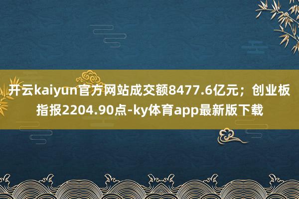 开云kaiyun官方网站成交额8477.6亿元；创业板指报2204.90点-ky体育app最新版下载