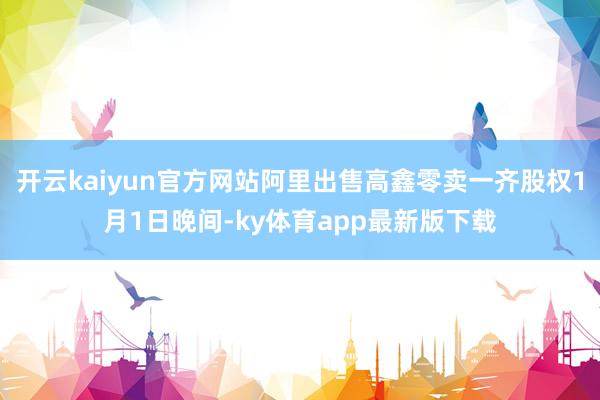 开云kaiyun官方网站阿里出售高鑫零卖一齐股权1月1日晚间-ky体育app最新版下载