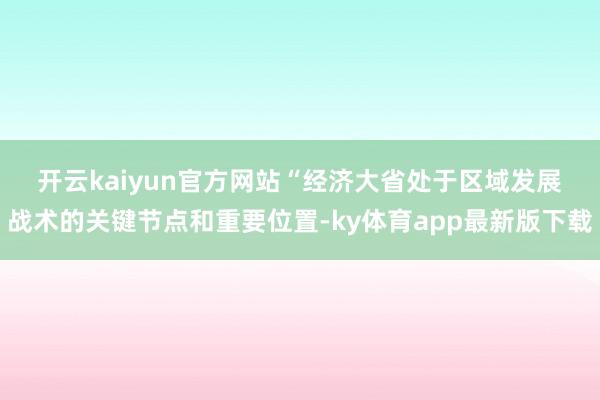 开云kaiyun官方网站　　“经济大省处于区域发展战术的关键节点和重要位置-ky体育app最新版下载