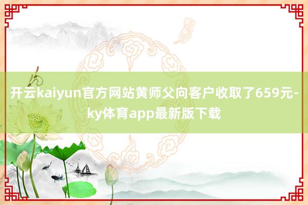 开云kaiyun官方网站黄师父向客户收取了659元-ky体育app最新版下载