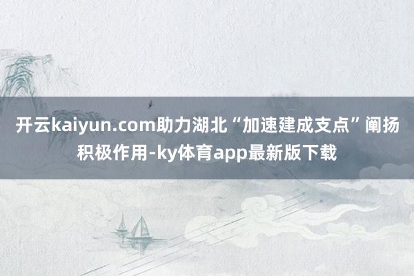 开云kaiyun.com助力湖北“加速建成支点”阐扬积极作用-ky体育app最新版下载