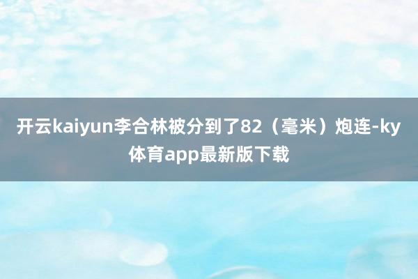 开云kaiyun李合林被分到了82（毫米）炮连-ky体育app最新版下载
