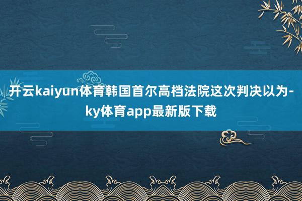 开云kaiyun体育韩国首尔高档法院这次判决以为-ky体育app最新版下载