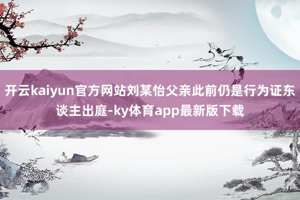开云kaiyun官方网站刘某怡父亲此前仍是行为证东谈主出庭-ky体育app最新版下载