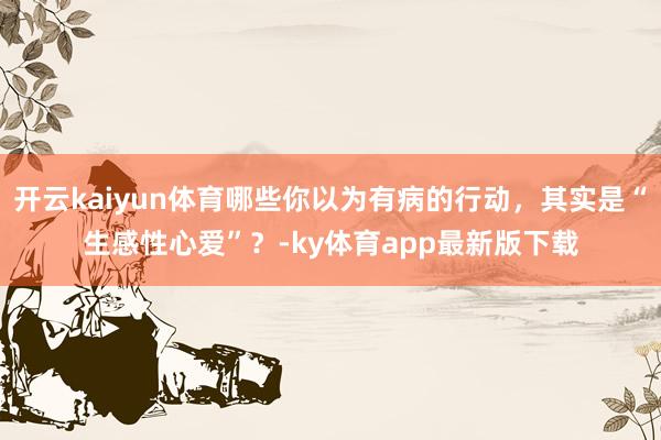 开云kaiyun体育哪些你以为有病的行动,其实是“生感性心爱”?-ky体育app最新版下载