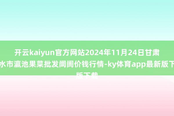 开云kaiyun官方网站2024年11月24日甘肃天水市瀛池果菜批发阛阓价钱行情-ky体育app最新版下载