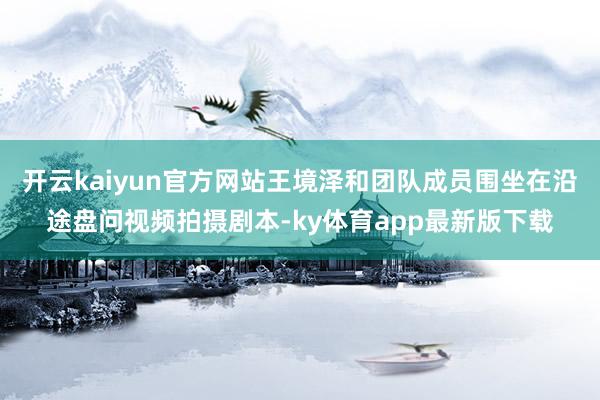 开云kaiyun官方网站王境泽和团队成员围坐在沿途盘问视频拍摄剧本-ky体育app最新版下载