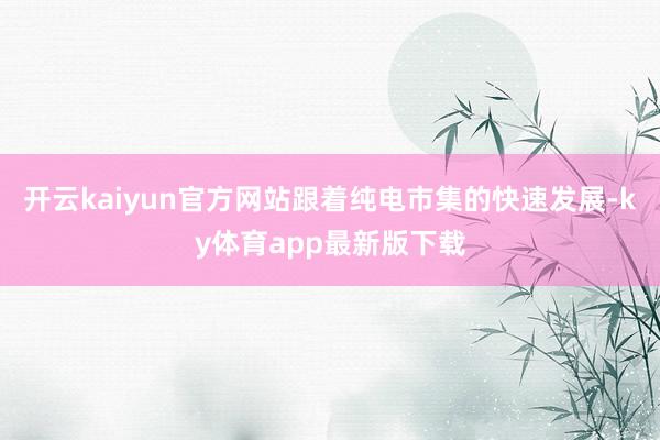 开云kaiyun官方网站跟着纯电市集的快速发展-ky体育app最新版下载
