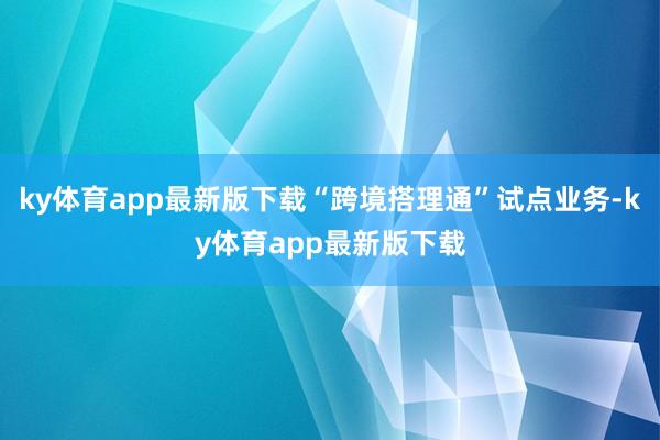 ky体育app最新版下载“跨境搭理通”试点业务-ky体育app最新版下载