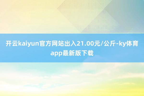 开云kaiyun官方网站出入21.00元/公斤-ky体育app最新版下载
